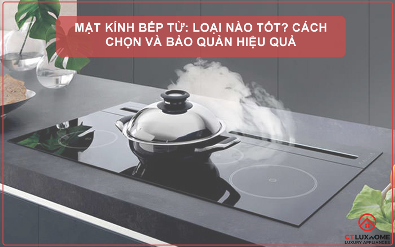 MẶT KÍNH BẾP TỪ: LOẠI NÀO TỐT? CÁCH CHỌN VÀ BẢO QUẢN HIỆU QUẢ