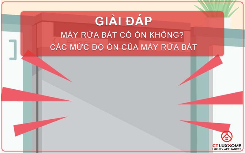 [GIẢI ĐÁP] MÁY RỬA BÁT CÓ ỒN KHÔNG? CÁC MỨC ĐỘ ỒN CỦA MÁY RỬA BÁT