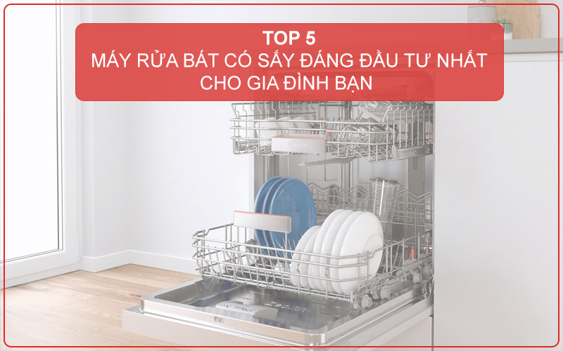 TOP 5 MÁY RỬA BÁT CÓ SẤY ĐÁNG ĐẦU TƯ NHẤT CHO GIA ĐÌNH BẠN 