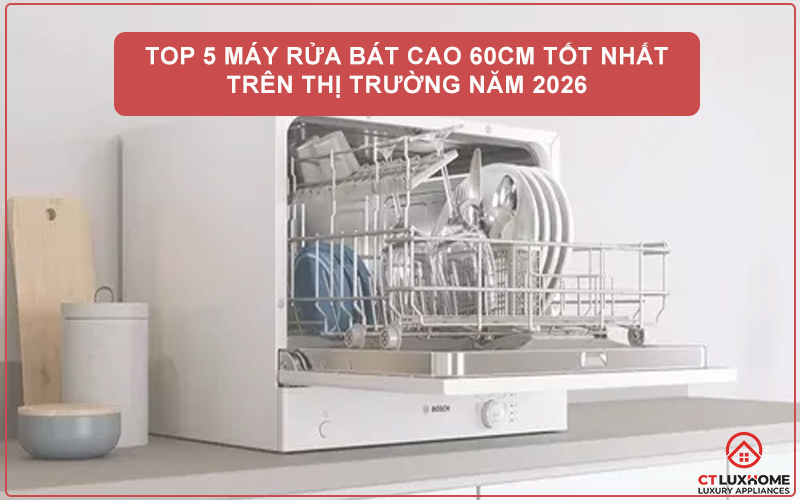 TOP 5 MÁY RỬA BÁT CAO 60CM TỐT NHẤT TRÊN THỊ TRƯỜNG NĂM 2026