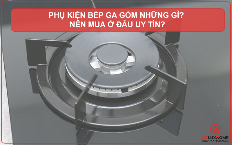 PHỤ KIỆN BẾP GA GỒM NHỮNG GÌ? NÊN MUA Ở ĐÂU UY TÍN?