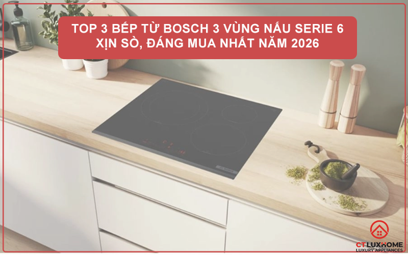 TOP 3 BẾP TỪ BOSCH 3 VÙNG NẤU SERIE 6 XỊN SÒ, ĐÁNG MUA NHẤT NĂM 2026