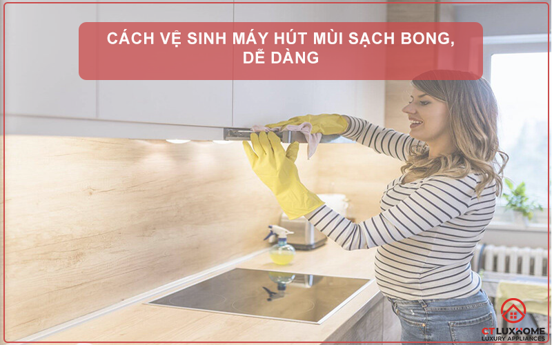 CÁCH VỆ SINH MÁY HÚT MÙI SẠCH BONG, DỄ DÀNG