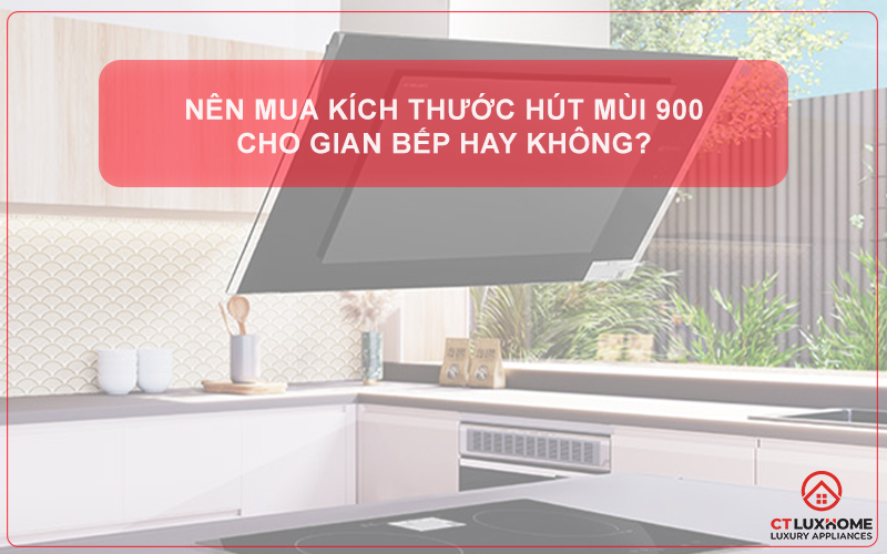NÊN MUA KÍCH THƯỚC HÚT MÙI 900 CHO GIAN BẾP HAY KHÔNG?