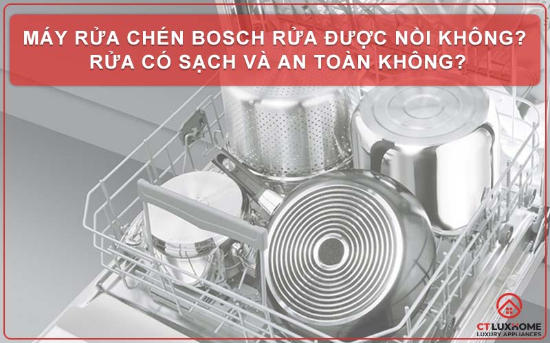 Máy rửa chén Bosch rửa được nồi không? Rửa có sạch và an toàn không?