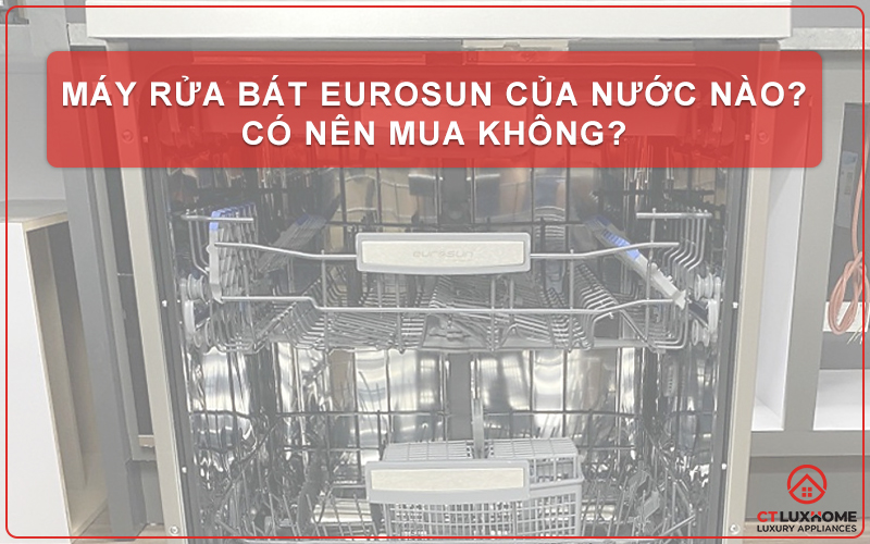 MÁY RỬA BÁT EUROSUN CỦA NƯỚC NÀO? CÓ NÊN MUA KHÔNG?