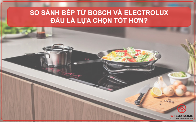 SO SÁNH BẾP TỪ BOSCH VÀ ELECTROLUX: ĐÂU LÀ LỰA CHỌN TỐT HƠN?