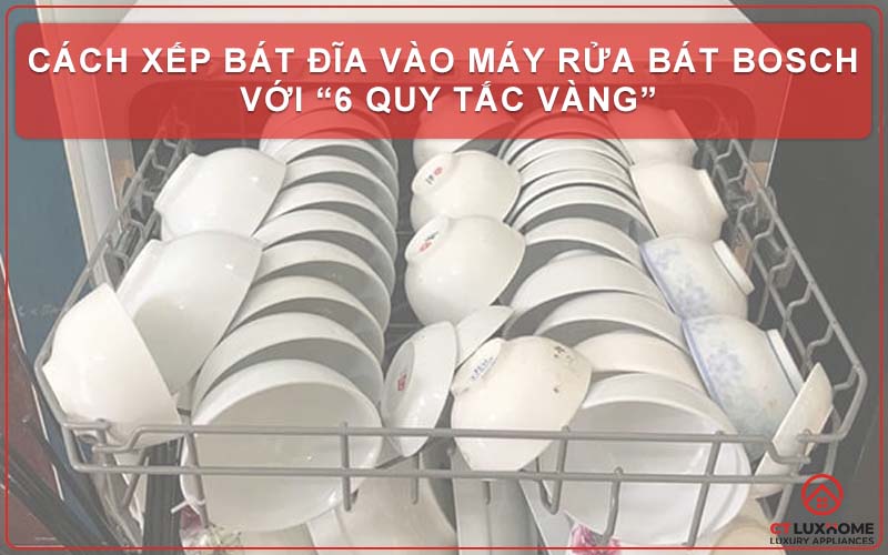 Cách xếp bát đĩa vào máy rửa bát Bosch với “6 QUY TẮC VÀNG”